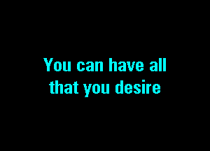 You can have all

that you desire