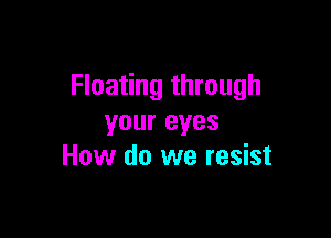 Floating through

your eyes
How do we resist