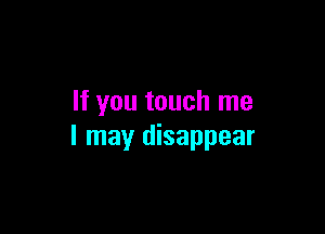 If you touch me

I may disappear