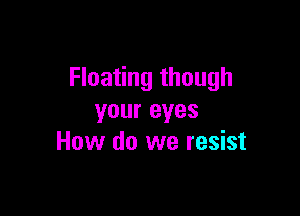 Floating though

your eyes
How do we resist