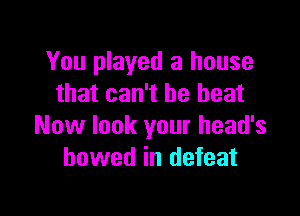 You played a house
that can't be beat

Now look your head's
bowed in defeat