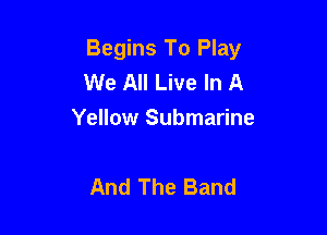 Begins To Play
We All Live In A

Yellow Submarine

And The Band