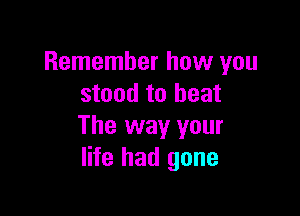 Remember how you
stand to beat

The way your
life had gone