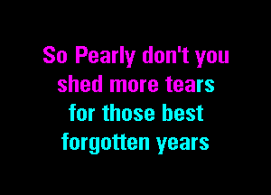 So Pearly don't you
shed more tears

for those best
forgotten years