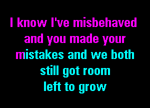 I know I've mishehaved
and you made your
mistakes and we both
still got room
left to grow