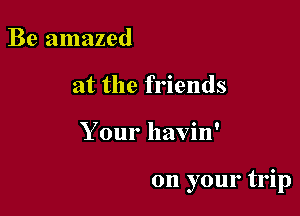 Be amazed
at the friends

Your havin'

on your trip