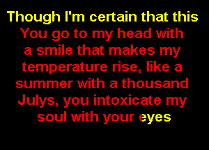 Though I'm certain that this
You go to my head with
a smile that makes my
temperature rise, like a
summer with a thousand
Julys, you intoxicate my
soul with your eyes