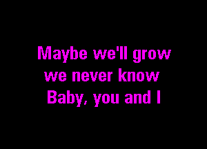 Maybe we'll grow

we never know
Baby, you and l