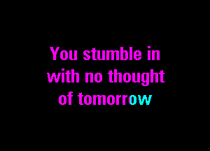 You stumble in

with no thought
of tomorrow