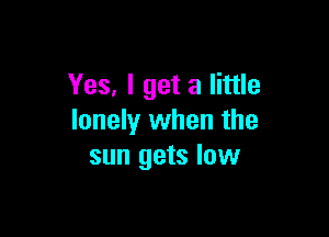 Yes, I get a little

lonely when the
sun gets low