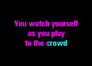You watch yourself

as you play
to the crowd