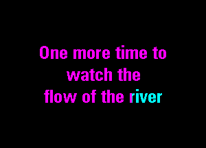 One more time to

watch the
flow of the river