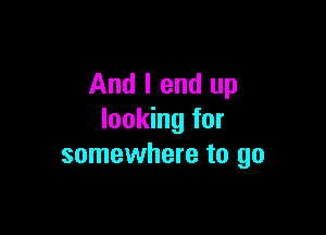 And I end up

looking for
somewhere to go