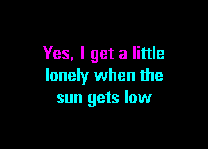 Yes, I get a little

lonely when the
sun gets low