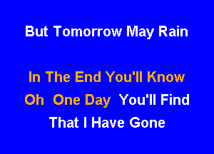 But Tomorrow May Rain

In The End You'll Know
0h One Day You'll Find
That I Have Gone
