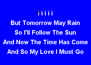 But Tomorrow May Rain
So I'll Follow The Sun

And Now The Time Has Come
And 80 My Love I Must Go