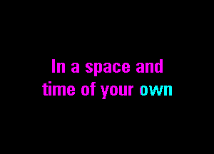 In a space and

time of your own