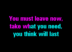 You must leave now,

take what you need,
you think will last