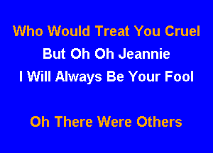 Who Would Treat You Cruel
But Oh Oh Jeannie
I Will Always Be Your Fool

0h There Were Others
