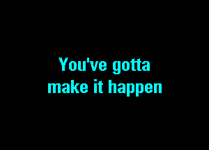 You've gotta

make it happen