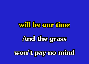 will be our time

And the grass

won't pay no mind