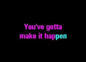 You've gotta

make it happen