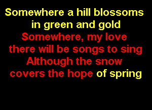 Somewhere a hill blossoms
in green and gold
Somewhere, my love
there will be songs to sing
Although the snow
covers the hope of spring