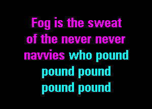 Fog is the sweat
of the never never

nawies who pound
pound pound
pound pound