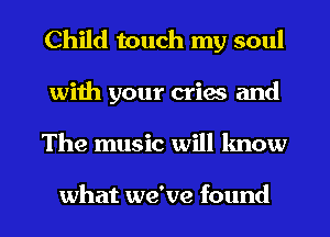 Child touch my soul
with your cries and
The music will lmow

what we've found