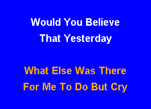 Would You Believe
That Yesterday

What Else Was There
For Me To Do But Cry