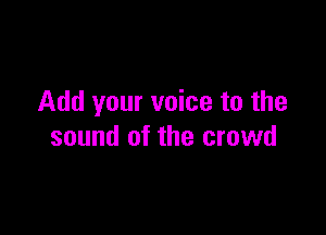 Add your voice to the

sound of the crowd
