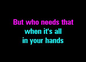 But who needs that

when it's all
in your hands