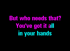 But who needs that?

You've got it all
in your hands