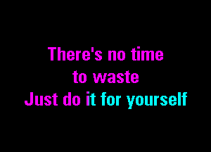 There's no time

to waste
Just do it for yourself