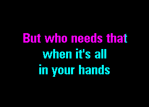 But who needs that

when it's all
in your hands