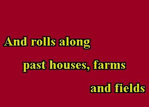 And rolls along

past houses, farms

and fields