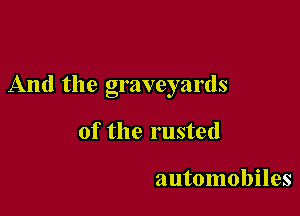 And the graveyards

of the rusted

automobiles