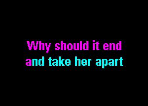 Why should it end

and take her apart