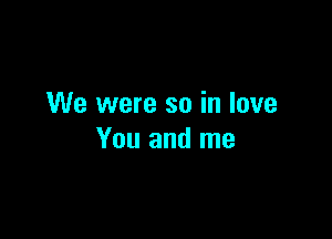 We were so in love

You and me