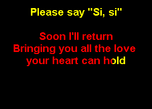 Please say Si, si

Soon I'll return
Bringing you all the love

your heart can hold