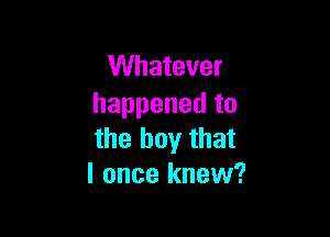 Whatever
happened to

the boy that
I once knew?