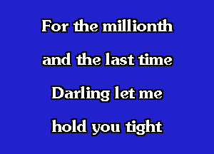 For 1119 millionth
and the last time

Darling let me

hold you tight