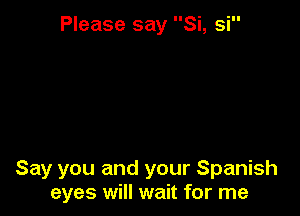 Please say Si, si

Say you and your Spanish
eyes will wait for me