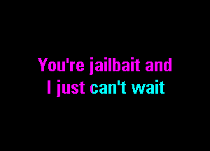 You're iailhait and

I just can't wait