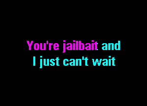 You're iailhait and

I just can't wait