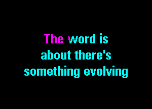 The word is

about there's
something evolving