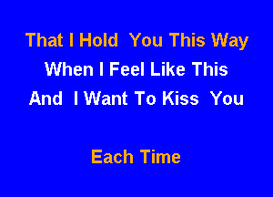 That I Hold You This Way
When I Feel Like This
And IWant To Kiss You

Each Time