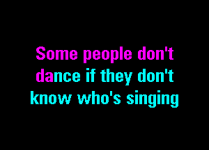 Some people don't

dance if they don't
know who's singing