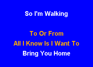 So I'm Walking

To Or From
All I Know Is I Want To
Bring You Home