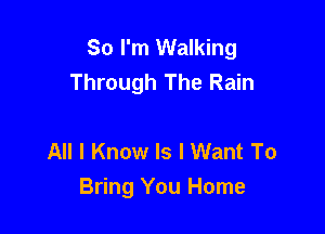 So I'm Walking
Through The Rain

All I Know ls I Want To
Bring You Home
